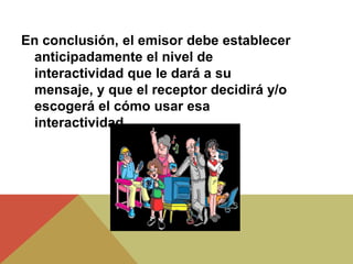 En conclusión, el emisor debe establecer
anticipadamente el nivel de
interactividad que le dará a su
mensaje, y que el receptor decidirá y/o
escogerá el cómo usar esa
interactividad.
 