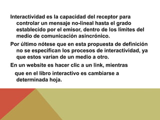 Interactividad es la capacidad del receptor para
controlar un mensaje no-lineal hasta el grado
establecido por el emisor, dentro de los límites del
medio de comunicación asincrónico.
Por último nótese que en esta propuesta de definición
no se especifican los procesos de interactividad, ya
que estos varían de un medio a otro.
En un website es hacer clic a un link, mientras
que en el libro interactivo es cambiarse a
determinada hoja.
 