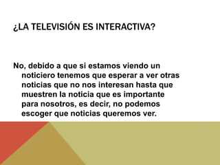 ¿LA TELEVISIÓN ES INTERACTIVA?
No, debido a que si estamos viendo un
noticiero tenemos que esperar a ver otras
noticias que no nos interesan hasta que
muestren la noticia que es importante
para nosotros, es decir, no podemos
escoger que noticias queremos ver.
 