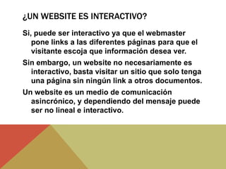 ¿UN WEBSITE ES INTERACTIVO?
Si, puede ser interactivo ya que el webmaster
pone links a las diferentes páginas para que el
visitante escoja que información desea ver.
Sin embargo, un website no necesariamente es
interactivo, basta visitar un sitio que solo tenga
una página sin ningún link a otros documentos.
Un website es un medio de comunicación
asincrónico, y dependiendo del mensaje puede
ser no lineal e interactivo.
 