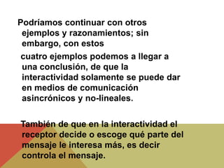 Podríamos continuar con otros
ejemplos y razonamientos; sin
embargo, con estos
cuatro ejemplos podemos a llegar a
una conclusión, de que la
interactividad solamente se puede dar
en medios de comunicación
asincrónicos y no-lineales.
También de que en la interactividad el
receptor decide o escoge qué parte del
mensaje le interesa más, es decir
controla el mensaje.
 