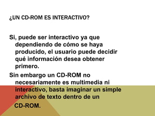 ¿UN CD-ROM ES INTERACTIVO?
Si, puede ser interactivo ya que
dependiendo de cómo se haya
producido, el usuario puede decidir
qué información desea obtener
primero.
Sin embargo un CD-ROM no
necesariamente es multimedia ni
interactivo, basta imaginar un simple
archivo de texto dentro de un
CD-ROM.
 