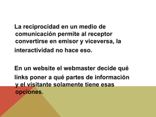 La reciprocidad en un medio de
comunicación permite al receptor
convertirse en emisor y viceversa, la
interactividad no hace eso.
En un website el webmaster decide qué
links poner a qué partes de información
y el visitante solamente tiene esas
opciones.
 