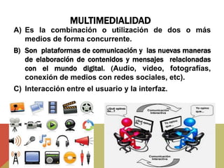 MULTIMEDIALIDAD
A) Es la combinación o utilización de dos o más
medios de forma concurrente.
B) Son plataformas de comunicación y las nuevas maneras
de elaboración de contenidos y mensajes relacionadas
con el mundo digital. (Audio, video, fotografías,
conexión de medios con redes sociales, etc).
C) Interacción entre el usuario y la interfaz.
 