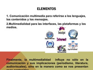 ELEMENTOS
1. Comunicación multimedia para referirse a los lenguajes,
los contenidos y los mensajes.
2.Multimedialidad para las interfaces, las plataformas y los
medios.
Finalmente, la multimedialidad influye no sólo en la
comunicación y sus implicaciones (periodismo, literatura,
audiovisuales), sino en la manera como se nos presentan
 