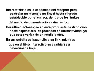 Interactividad es la capacidad del receptor para
controlar un mensaje no-lineal hasta el grado
establecido por el emisor, dentro de los límites
del medio de comunicación asincrónico.
Por último nótese que en esta propuesta de definición
no se especifican los procesos de interactividad, ya
que estos varían de un medio a otro.
En un website es hacer clic a un link, mientras
que en el libro interactivo es cambiarse a
determinada hoja.
 