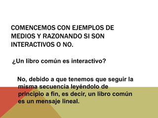 COMENCEMOS CON EJEMPLOS DE
MEDIOS Y RAZONANDO SI SON
INTERACTIVOS O NO.
¿Un libro común es interactivo?
No, debido a que tenemos que seguir la
misma secuencia leyéndolo de
principio a fin, es decir, un libro común
es un mensaje lineal.
 