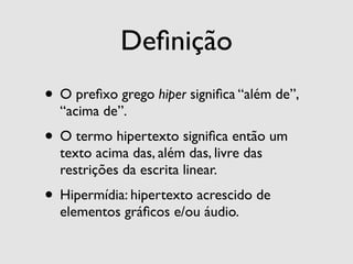 Deﬁnição
• O preﬁxo grego hiper signiﬁca “além de”,
  “acima de”.
• O termo hipertexto signiﬁca então um
  texto acima das, além das, livre das
  restrições da escrita linear.
• Hipermídia: hipertexto acrescido de
  elementos gráﬁcos e/ou áudio.
 