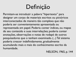 Deﬁnição
Permitam-se introduzir a palavra “hipertexto” para
designar um corpo de materiais escritos ou pictóricos
interconectados de maneira tão complexa que não
poderia ser convenientemente apresentada ou
representada em papel. Poderia conter índices, ou mapas
de seu conteúdo e suas interrelações; poderia conter
anotações, observações e notas de rodapé de outros
pesquisadores que o tenham examinado. (...) Tal sistema
poderia crescer indeﬁnidamente, gradualmente
acumulando mais e mais do conhecimento escrito da
humanidade.
                                    NELSON, 1965, p. 144
 