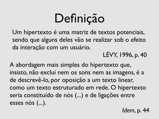 Deﬁnição
 Um hipertexto é uma matriz de textos potenciais,
 sendo que alguns deles vão se realizar sob o efeito
 da interação com um usuário.
                                   LÉVY, 1996, p. 40
A abordagem mais simples do hipertexto que,
insisto, não exclui nem os sons nem as imagens, é a
de descrevê-lo, por oposição a um texto linear,
como um texto estruturado em rede. O hipertexto
seria constituído de nós (...) e de ligações entre
esses nós (...).
                                             Idem, p. 44
 