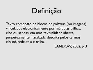 Deﬁnição
Texto composto de blocos de palavras (ou imagens)
vinculados eletronicamente por múltiplas trilhas,
elos ou sendas, em uma textualidade aberta,
perpetuamente inacabada, descrita pelos termos
elo, nó, rede, teia e trilha.
                              LANDOW, 2002, p. 3
 