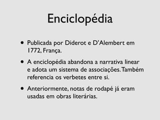 Enciclopédia
• Publicada por Diderot e D’Alembert em
  1772, França.
• A enciclopédia abandona a narrativa linear
  e adota um sistema de associações. Também
  referencia os verbetes entre si.
• Anteriormente, notas de rodapé já eram
  usadas em obras literárias.
 