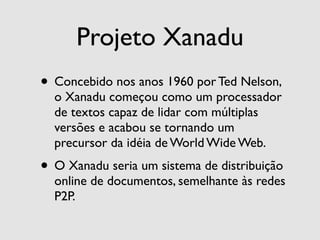Projeto Xanadu
• Concebido nos anos 1960 por Ted Nelson,
  o Xanadu começou como um processador
  de textos capaz de lidar com múltiplas
  versões e acabou se tornando um
  precursor da idéia de World Wide Web.
• O Xanadu seria um sistema de distribuição
  online de documentos, semelhante às redes
  P2P.
 