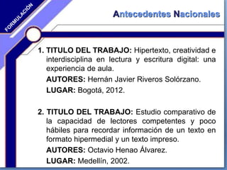 Antecedentes Nacionales
1. TITULO DEL TRABAJO: Hipertexto, creatividad e
interdisciplina en lectura y escritura digital: una
experiencia de aula.
AUTORES: Hernán Javier Riveros Solórzano.
LUGAR: Bogotá, 2012.
2. TITULO DEL TRABAJO: Estudio comparativo de
la capacidad de lectores competentes y poco
hábiles para recordar información de un texto en
formato hipermedial y un texto impreso.
AUTORES: Octavio Henao Álvarez.
LUGAR: Medellín, 2002.
 