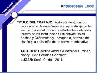 Antecedente Local
TITULO DEL TRABAJO: Fortalecimiento de los
procesos de la enseñanza y el aprendizaje de la
lectura y la escritura en los estudiantes del grado
tercero de las Instituciones Educativas Hojas
Anchas y Cañamomo y Lomaprieta, a través del
diseño y la aplicación de un software educativo.
AUTORES: Carolina Andrea Aristizábal Guzmán,
Nancy Lucia Grajales González
LUGAR: Supía Caldas, 2011.
 