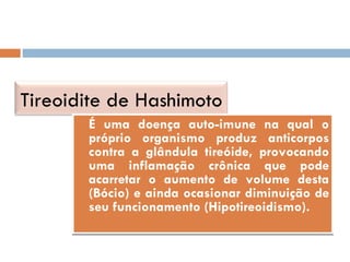 É uma doença auto-imune na qual o próprio organismo produz anticorpos contra a glândula tireóide, provocando uma inflamação crônica que pode acarretar o aumento de volume desta (Bócio) e ainda ocasionar diminuição de seu funcionamento (Hipotireoidismo). Tireoidite de Hashimoto 