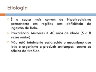 Etiologia É a causa mais comum de Hipotireoidismo permanente em regiões sem deficiência de ingestão de Iodo.  Prevalência: Mulheres > 40 anos de idade (5 a 8 vezes maior) Não está totalmente esclarecido o mecanismo que leva o organismo a produzir anticorpos  contra as células da tireóide. 