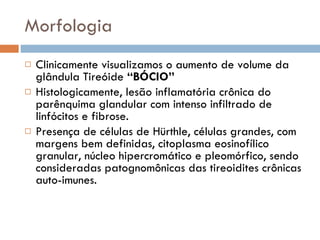 Morfologia Clinicamente visualizamos o aumento de volume da glândula Tireóide  “BÓCIO” Histologicamente, lesão inflamatória crônica do parênquima glandular com intenso infiltrado de linfócitos e fibrose. Presença de células de Hürthle, células grandes, com margens bem definidas, citoplasma eosinofílico granular, núcleo hipercromático e pleomórfico, sendo consideradas patognomônicas das tireoidites crônicas auto-imunes. 