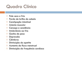 Quadro Clínico Pele seca e fria Perda de brilho do cabelo Constipação intestinal Astenia muscular Cansaço e sonolência Intolerância ao frio Ganho de peso Depressão Câimbras Diminuição do apetite Aumento do fluxo menstrual Diminuição da frequência cardíaca 