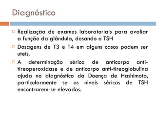 Diagnóstico Realização de exames laboratoriais para avaliar a função da glândula, dosando o TSH Dosagens de T3 e T4 em alguns casos podem ser uteis. A determinação sérica de anticorpo anti-tireoperoxidase e de anticorpo anti-tireoglobulina ajuda no diagnóstico da Doença de Hashimoto, particularmente se os niveis séricos de TSH encontrarem-se elevados. 