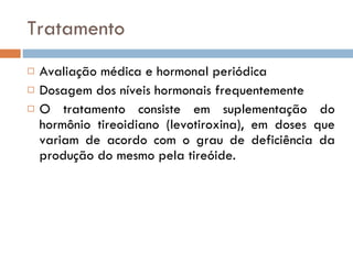 Tratamento Avaliação médica e hormonal periódica Dosagem dos níveis hormonais frequentemente O tratamento consiste em suplementação do hormônio tireoidiano (levotiroxina), em doses que variam de acordo com o grau de deficiência da produção do mesmo pela tireóide. 