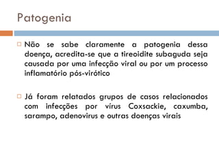 Patogenia Não se sabe claramente a patogenia dessa doença, acredita-se que a tireoidite subaguda seja causada por uma infecção viral ou por um processo inflamatório pós-virótico Já foram relatados grupos de casos relacionados com infecções por vírus Coxsackie, caxumba, sarampo, adenovirus e outras doenças virais 