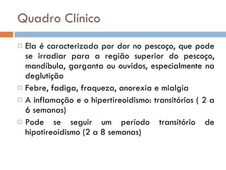 Quadro Clínico Ela é caracterizada por dor no pescoço, que pode se irradiar para a região superior do pescoço, mandíbula, garganta ou ouvidos, especialmente na deglutição Febre, fadiga, fraqueza, anorexia e mialgia A inflamação e o hipertireoidismo: transitórios ( 2 a 6 semanas) Pode se seguir um período transitório de hipotireoidismo (2 a 8 semanas) 