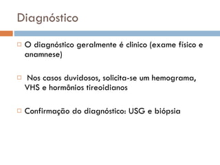 Diagnóstico O diagnóstico geralmente é clinico (exame físico e anamnese) Nos casos duvidosos, solicita-se um hemograma, VHS e hormônios tireoidianos  Confirmação do diagnóstico: USG e biópsia 