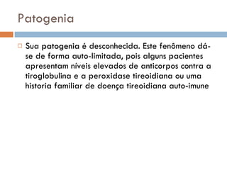 Patogenia Sua  patogenia  é desconhecida. Este fenômeno dá-se de forma auto-limitada, pois alguns pacientes apresentam níveis elevados de anticorpos contra a tiroglobulina e a peroxidase tireoidiana ou uma historia familiar de doença tireoidiana auto-imune  