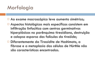 Morfologia Ao exame macroscópico leve aumento simétrico; Aspectos histológicos mais específicos consistem em infiltração linfocítica com centros germinativos hiperplásicos no parênquima tireoidiano, destruição e colapso esparso dos folículos da tireóide; Diferentemente da Tireoidite de Hashimoto, a fibrose e a metaplasia das células de Hürthle não são características encontradas. 