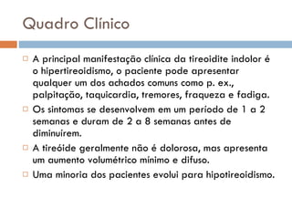 Quadro Clínico A principal manifestação clínica da tireoidite indolor é o hipertireoidismo, o paciente pode apresentar qualquer um dos achados comuns como p. ex., palpitação, taquicardia, tremores, fraqueza e fadiga.  Os sintomas se desenvolvem em um período de 1 a 2 semanas e duram de 2 a 8 semanas antes de diminuírem.  A tireóide geralmente não é dolorosa, mas apresenta um aumento volumétrico mínimo e difuso.  Uma minoria dos pacientes evolui para hipotireoidismo.  
