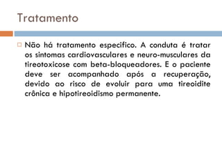 Tratamento Não há tratamento especifico. A conduta é tratar os sintomas cardiovasculares e neuro-musculares da tireotoxicose com beta-bloqueadores. E o paciente deve ser acompanhado após a recuperação, devido ao risco de evoluir para uma tireoidite crônica e hipotireoidismo permanente.  