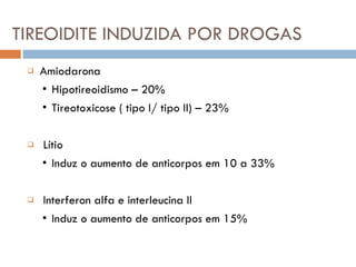 TIREOIDITE INDUZIDA POR DROGAS Amiodarona ▪  Hipotireoidismo – 20% ▪  Tireotoxicose ( tipo I/ tipo II) – 23% Lítio ▪  Induz o aumento de anticorpos em 10 a 33% Interferon alfa e interleucina II ▪  Induz o aumento de anticorpos em 15% 