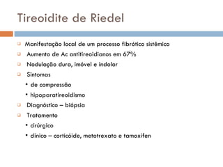 Tireoidite de Riedel Manifestação local de um processo fibrótico sistêmico Aumento de Ac antitireoidianos em 67% Nodulação dura, imóvel e indolor Sintomas ▪  de compressão ▪  hipoparatireoidismo Diagnóstico – biópsia Tratamento ▪  cirúrgico ▪  clínico – corticóide, metotrexato e tamoxifen 
