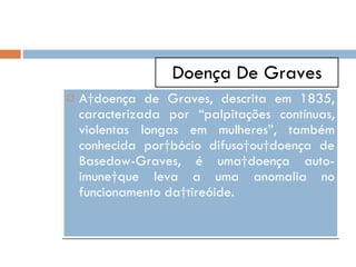 Doença De Graves A doença de Graves, descrita em 1835, caracterizada por “palpitações contínuas, violentas longas em mulheres”, também conhecida por bócio difuso ou doença de Basedow-Graves, é uma doença auto-imune que leva a uma anomalia no funcionamento da tireóide.  