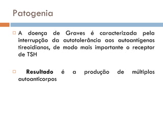 Patogenia A doença de Graves é caracterizada pela interrupção da autotolerância aos autoantígenos tireoidianos, de modo mais importante o receptor de TSH Resultado  é a produção de múltiplos autoanticorpos 