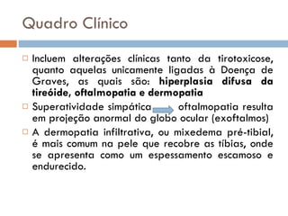 Quadro Clínico Incluem alterações clínicas tanto da tirotoxicose, quanto aquelas unicamente ligadas à Doença de Graves, as quais são:  hiperplasia difusa da tireóide, oftalmopatia e dermopatia Superatividade simpática  oftalmopatia resulta em projeção anormal do globo ocular (exoftalmos) A dermopatia infiltrativa, ou mixedema pré-tibial, é mais comum na pele que recobre as tíbias, onde se apresenta como um espessamento escamoso e endurecido. 
