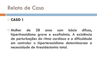 Relato de Caso CASO 1 Mulher de 28 anos com bócio difuso, hipertireoidismo grave e exoftalmia. A existência de perturbações do ritmo cardíaco e a dificuldade em controlar o hipertereoidismo determinaram a necessidade de tireoidectomia total. 