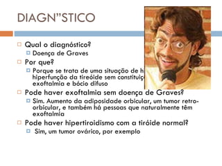 DIAGNÓSTICO Qual o diagnóstico?  Doença de Graves Por que?  Porque se trata de uma situação de hiperplasia e hiperfunção da tireóide sem constituição de nódulos, com exoftalmia e bócio difuso Pode haver exoftalmia sem doença de Graves?  Sim. Aumento da adiposidade orbicular, um tumor retro-orbicular, e também há pessoas que naturalmente têm exoftalmia Pode haver hipertiroidismo com a tiróide normal? Sim, um tumor ovárico, por exemplo 