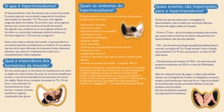 O hipertireoidismo é uma das doenças mais comuns da tireoide.
É caracterizado por uma produção exagerada de hormônios
pela tireoide (os chamados T3 e T4) ou por uma ingestão
exagerada destes hormônios. No primeiro caso, temos algumas
doenças que causam este aumento de função da tireoide.
No segundo caso, podemos ter ou uma ingestão acidental do
hormônio ou a prescrição inadequada destes hormônios em
fórmulas magistrais e “fórmulas para emagrecer”.
Assim como todas as doenças da tireoide, o hipertireoidismo é
uma doença que afeta principalmente as mulheres. É uma doença
que tem vários tipos diferentes de tratamento (todos altamente
efetivos) e que pode ser completamente curada com o
acompanhamento médico adequado.
De uma maneira geral, os hormônios da tireoide atuam em todos
os órgãos do corpo humano. Sua ação, de uma forma simplificada,
envolve o controle da velocidade de funcionamento da maioria
dos órgãos. Desta forma, situações de excesso de T3 e T4 vão
levar a uma aceleração no
funcionamento do corpo
humano, causando sintomas
específicos e algumas
complicações bem graves.
O que é hipertireoidismo?
Qual a importância dos
hormônios da tireoide?
Quais os sintomas do
hipertireoidismo?
Quais exames são importantes
para o hipertireoidismo?
Há diversos tipos de exames para a investigação do
hipertireoidismo, cada um deles com uma função diferente.
No exame de sangue, podem ser dosados:
. T4 livre e T3 livre – são os hormônios produzidos pela tireoide
que causam todos os sintomas da doença. Nos pacientes com
hipertireoidismo, eles vão estar elevados.
. TSH – este hormônio (produzido pela glândula hipófise) deveria
controlar a produção de T3 e T4 pela tireoide. Como a tireoide
está produzindo T3 e T4 “por conta própria”, os níveis de TSH
estão baixos.
. Trab (anticorpos anti-receptor de TSH) – este anticorpo está
presente nos pacientes com DG e é a causa da Oftalmopatia
de Graves.
Além do tradicional exame de sangue, o médico pode também
solicitar uma Cintilografia de Tireoide. A cintilografia é um exame
simples e praticamente sem riscos que faz um “mapa da produção”
de hormônios pela tireoide, permitindo identificar áreas que
produzam mais hormônios
(em caso de nódulos) e ajudando
na programação do tratamento.
O hipertireoidismo tem uma série de sintomas que são muito
característicos, entre eles:
.Tremores finos nas mãos
. Pele quente e úmida
. Sudorese excessiva (“suor quente”)
. Intolerância ao calor
. Taquicardia ou palpitações
. Queda de cabelos
. Unhas quebradiças
. Perda de peso, incluindo perda de massa muscular
. Fraqueza muscular
. Irregularidade menstrual
. Atraso no crescimento (em caso de crianças e adolescentes)
. Diarreia
. Aumento do tamanho da tireoide – o chamado “Bócio”
Estes sintomas são gerais e causados pelo excesso dos hormônios
tireoidianos. Uma das formas mais comuns do hipertireoidismo é
a Doença de Basedow-Graves ou Doença de Graves (DG).
Na DG, o corpo humano produz um anticorpo que estimula a
própria tireoide a produzir um excesso de T3 e T4. Além de agir na
tireoide, este anticorpo age também nos olhos; deixando-os
vermelhos e “esbugalhados” - a chamada Oftalmopatia de Graves.
 