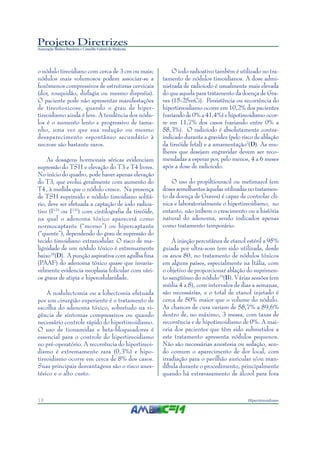 Projeto Diretrizes
Associação Médica Brasileira e Conselho Federal de Medicina
10 Hipertireoidismo
o nódulo tireoidiano com cerca de 3 cm ou mais;
nódulos mais volumosos podem associar-se a
fenômenos compressivos de estruturas cervicais
(dor, rouquidão, disfagia ou mesmo dispnéia).
O paciente pode não apresentar manifestações
de tireotoxicose, quando o grau de hiper-
tireoidismo ainda é leve. A tendência dos nódu-
los é o aumento lento e progressivo de tama-
nho, uma vez que sua redução ou mesmo
desaparecimento espontâneo secundário à
necrose são bastante raros.
As dosagens hormonais séricas evidenciam
supressão do TSH e elevação do T3 e T4 livres.
No início do quadro, pode haver apenas elevação
do T3, que evolui geralmente com aumento do
T4, à medida que o nódulo cresce. Na presença
de TSH suprimido e nódulo tireoidiano solitá-
rio, deve ser efetuada a captação de iodo radioa-
tivo (I123
ou I131
) com cintilografia da tireóide,
na qual o adenoma tóxico aparecerá como
normocaptante (“morno”) ou hipercaptante
(“quente”), dependendo do grau de supressão do
tecido tireoidiano extranodular. O risco de ma-
lignidade de um nódulo tóxico é extremamente
baixo18
(D). A punção aspirativa com agulha fina
(PAAF) do adenoma tóxico quase que invaria-
velmente evidencia neoplasia folicular com vári-
os graus de atipia e hipercelularidade.
A nodulectomia ou a lobectomia efetuada
por um cirurgião experiente é o tratamento de
escolha do adenoma tóxico, sobretudo na vi-
gência de sintomas compressivos ou quando
necessário controle rápido do hipertireoidismo.
O uso de tionamidas e beta-bloqueadores é
essencial para o controle do hipertireoidismo
no pré-operatório. A recorrência do hipertireoi-
dismo é extremamente rara (0,3%) e hipo-
tireoidismo ocorre em cerca de 8% dos casos.
Suas principais desvantagens são o risco anes-
tésico e o alto custo.
O iodo radioativo também é utilizado no tra-
tamento de nódulos tireoidianos. A dose admi-
nistrada de radioiodo é usualmente mais elevada
do que aquela para tratamento da doença de Gra-
ves (15-25mCi). Persistência ou recorrência do
hipertireoidismo ocorre em 10,2% dos pacientes
(variando de 0% a 41,4%) e hipotireoidismo ocor-
re em 11,7% dos casos (variando entre 0% a
58,3%). O radioiodo é absolutamente contra-
indicado durante a gravidez (pelo risco de ablação
da tireóide fetal) e a amamentação2
(D). As mu-
lheres que desejam engravidar devem ser reco-
mendadas a esperar por, pelo menos, 4 a 6 meses
após a dose de radioiodo.
O uso do propiltiouracil ou metimazol (em
doses semelhantes àquelas utilizadas no tratamen-
to da doença de Graves) é capaz de controlar clí-
nica e laboratorialmente o hipertireoidismo, no
entanto, não inibem o crescimento ou a história
natural do adenoma, sendo indicados apenas
como tratamento temporário.
A injeção percutânea de etanol estéril a 95%
guiada por ultra-som tem sido utilizada, desde
os anos 80, no tratamento de nódulos tóxicos
em alguns países, especialmente na Itália, com
o objetivo de proporcionar ablação do suprimen-
to sangüíneo do nódulo19
(B). Várias sessões (em
média 4 a 8), com intervalos de dias a semanas,
são necessárias, e o total de etanol injetado é
cerca de 50% maior que o volume do nódulo.
As chances de cura variam de 58,7% a 89,6%
dentro de, no máximo, 3 meses, com taxas de
recorrência e de hipotireoidismo de 0%. A mai-
oria dos pacientes que têm sido submetidos a
este tratamento apresenta nódulos pequenos.
Não são necessárias anestesia ou sedação, sen-
do comum o aparecimento de dor local, com
irradiação para o pavilhão auricular e/ou man-
díbula durante o procedimento, principalmente
quando há extravasamento de álcool para fora
 