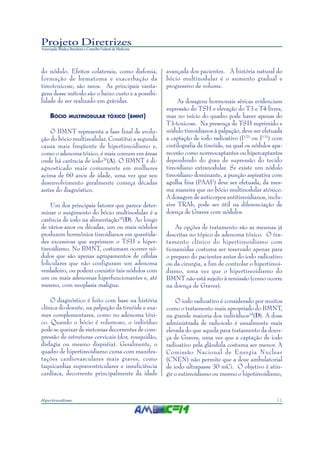11Hipertireoidismo
Projeto Diretrizes
Associação Médica Brasileira e Conselho Federal de Medicina
do nódulo. Efeitos colaterais, como disfonia,
formação de hematoma e exacerbação da
tireotoxicose, são raros. As principais vanta-
gens desse método são o baixo custo e a possibi-
lidade de ser realizado em grávidas.
BÓCIO MULTINODULAR TÓXICO (BMNT)
O BMNT representa a fase final de evolu-
ção do bócio multinodular. Constitui a segunda
causa mais freqüente de hipertireoidismo e,
como o adenoma tóxico, é mais comum em áreas
onde há carência de iodo20
(A). O BMNT é di-
agnosticado mais comumente em mulheres
acima de 60 anos de idade, uma vez que seu
desenvolvimento geralmente começa décadas
antes do diagnóstico.
Um dos principais fatores que parece deter-
minar o surgimento do bócio multinodular é a
carência de iodo na alimentação18
(D). Ao longo
de vários anos ou décadas, um ou mais nódulos
produzem hormônios tireoidianos em quantida-
des excessivas que suprimem o TSH e hiper-
tireoidismo. No BMNT, costumam ocorrer nó-
dulos que são apenas agrupamentos de células
foliculares que não configuram um adenoma
verdadeiro, ou podem coexistir tais nódulos com
um ou mais adenomas hiperfuncionantes e, até
mesmo, com neoplasia maligna.
O diagnóstico é feito com base na história
clínica do doente, na palpação da tireóide e exa-
mes complementares, como no adenoma tóxi-
co. Quando o bócio é volumoso, o indivíduo
pode se queixar de sintomas decorrentes de com-
pressão de estruturas cervicais (dor, rouquidão,
disfagia ou mesmo dispnéia). Geralmente, o
quadro de hipertireoidismo cursa com manifes-
tações cardiovasculares mais graves, como
taquicardias supraventriculares e insuficiência
cardíaca, decorrente principalmente da idade
avançada dos pacientes. A história natural do
bócio multinodular é o aumento gradual e
progressivo de volume.
As dosagens hormonais séricas evidenciam
supressão do TSH e elevação do T3 e T4 livres,
mas no início do quadro pode haver apenas do
T3-toxicose. Na presença de TSH suprimido e
nódulo tireoidianos à palpação, deve ser efetuada
a captação de iodo radioativo (I123
ou I131
) com
cintilografia da tireóide, na qual os nódulos apa-
recerão como normocaptantes ou hipercaptantes
dependendo do grau de supressão do tecido
tireoidiano extranodular. Se existe um nódulo
tireoidiano dominante, a punção aspirativa com
agulha fina (PAAF) deve ser efetuada, da mes-
ma maneira que no bócio multinodular atóxico.
A dosagem de anticorpos antitireoidianos, inclu-
sive TRAb, pode ser útil na diferenciação de
doença de Graves com nódulos.
As opções de tratamento são as mesmas já
descritas no tópico de adenoma tóxico. O tra-
tamento clínico do hipertireoidismo com
tionamidas costuma ser reservado apenas para
o preparo do pacientes antes do iodo radioativo
ou da cirurgia, a fim de controlar o hipertireoi-
dismo, uma vez que o hipertireoidismo do
BMNT não está sujeito à remissão (como ocorre
na doença de Graves).
O iodo radioativo é considerado por muitos
como o tratamento mais apropriado do BMNT,
na grande maioria dos indivíduos18
(D). A dose
administrada de radioiodo é usualmente mais
elevada do que aquela para tratamento da doen-
ça de Graves, uma vez que a captação de iodo
radioativo pela glândula costuma ser menor. A
Comissão Nacional de Energia Nuclear
(CNEN) não permite que a dose ambulatorial
de iodo ultrapasse 30 mCi. O objetivo é atin-
gir o eutireoidismo ou mesmo o hipotireoidismo,
 