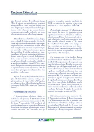 Projeto Diretrizes
Associação Médica Brasileira e Conselho Federal de Medicina
12 Hipertireoidismo
para diminuir a chance de recidiva da doença.
Além de não ser um procedimento invasivo e
apresentar baixo custo, resposta terapêutica é
uma das principais vantagens desse método, pois
mesmo bócios volumosos que causam sintomas
compressivos acentuados podem ter seu tama-
nho satisfatoriamente reduzido após a dose.
A tireoidectomia subtotal bilateral ou alargada
com a retirada de todos os nódulos visíveis, efe-
tuada por um cirurgião experiente, costuma ser
empregada como tratamento de escolha, sobre-
tudo na vigência de sintomas compressivos gra-
ves associados a nódulos volumosos ou quando
da necessidade de rápida resolução do hiper-
tireoidismo. O uso de tionamidas e β-bloquea-
dores é essencial para o controle do hipertireoi-
dismo no pré-operatório, principalmente em ido-
sos. Quando efetuada por cirurgiões habilidosos,
a taxa de mortalidade é baixa (0,2%), a recor-
rência do hipertireoidismo é praticamente nula e
o hipotireoidismo ocorre em mais de 70% dos
casos. Suas principais desvantagens são o risco
anestésico e o alto custo.
Apesar de mais freqüentemente descrita
para o tratamento do adenoma tóxico, a inje-
ção percutânea de etanol estéril a 95% guiada
por ultra-som tem sido utilizada também no
tratamento do BMNT – vide item “Adenoma
Tóxico”.
HIPERTIREOIDISMO SUBCLÍNICO
O hipertireoidismo subclínico (HS) é ca-
racterizado pela presença de TSH sérico <0.1
microIU/mL e concentrações normais de T4 e
T3 livres. A supressão do TSH resulta de ad-
ministração exógena ou produção endógena de
hormônios tireoidianos suficiente para manter
os níveis séricos de T3 e T4 normais, mas que
suprime a produção e secreção hipofisária de
TSH. A maioria dos estudos refere uma
prevalência < 2% na população adulta2
(D).
O significado clínico do HS relaciona-se a
três fatores de risco: (a) progressão para
hipertireoidismo franco, (b) efeitos cardíacos,
(c) efeitos esqueléticos. Pacientes recebendo te-
rapia substitutiva com levotiroxina devem ter a
dose ajustada, a fim de manter o TSH entre
0,3 a 3,0 microIU/mL2
(D). Uma exceção se-
ria a reposição de levotiroxina após tireoi-
dectomia para o tratamento de carcinoma dife-
renciado de tireóide, nos quais leve a moderada
supressão do TSH é desejada.
Em pacientes com HS atribuído à doença
tireoidiana nodular, o tratamento deve ser ins-
tituído devido ao grande risco de progressão para
hipertireoidismo clínico. Estudos recentes têm
evidenciado que o HS prolongado pode se rela-
cionar à diminuição da densidade mineral óssea
e pode ser considerado um fator de risco para
osteoporose, sobretudo em mulheres pós-
menopausa2
(D). Em homens e mulheres pré-
menopausa, a perda óssea parece ser mínima e
de significado clínico desconhecido. Em idosos
com HS, o risco relativo de fibrilação atrial é
três vezes maior. Outros efeitos cardíacos ad-
versos incluem insuficiência cardíaca diastólica
e redução da fração de ejeção do ventrículo
esquerdo em resposta ao exercício2
(D).
Não existe consenso sobre o manejo do HS.
A Associação Americana de Endocrinologistas
(AACE) recomenda que todos os pacientes com
HS devem ser submetidos à avaliação clínica e
laboratorial periódica (a cada 2 a 6 meses) para
determinação da natureza persistente ou transitó-
ria da afecção e da opção terapêutica individual.
 