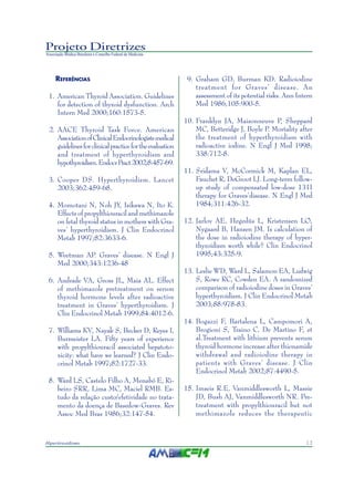 13Hipertireoidismo
Projeto Diretrizes
Associação Médica Brasileira e Conselho Federal de Medicina
REFERÊNCIAS
1. American Thyroid Association. Guidelines
for detection of thyroid dysfunction. Arch
Intern Med 2000;160:1573-5.
2. AACE Thyroid Task Force. American
AssociationofClinicalEndocrinologistsmedical
guidelinesforclinicalpracticefortheevaluation
and treatment of hyperthyroidism and
hypothyroidism.EndocrPract2002;8:457-69.
3. Cooper DS. Hyperthyroidism. Lancet
2003;362:459-68.
4. Momotani N, Noh JY, Isikawa N, Ito K.
Effects of propylthiouracil and methimazole
on fetal thyroid status in mothers with Gra-
ves’ hyperthyroidism. J Clin Endocrinol
Metab 1997;82:3633-6.
5. Weetman AP. Graves’ disease. N Engl J
Med 2000;343:1236-48
6. Andrade VA, Gross JL, Maia AL. Effect
of methimazole pretreatment on serum
thyroid hormone levels after radioactive
treatment in Graves’ hyperthyroidism. J
Clin Endocrinol Metab 1999;84:4012-6.
7. Williams KV, Nayak S, Becker D, Reyes I,
Burmeister LA. Fifty years of experience
with propylthiouracil associated hepatoto-
xicity: what have we learned? J Clin Endo-
crinol Metab 1997;82:1727-33.
8. Ward LS, Castelo Filho A, Menabó E, Ri-
beiro SRR, Lima MC, Maciel RMB. Es-
tudo da relação custo/efetividade no trata-
mento da doença de Basedow-Graves. Rev
Assoc Med Bras 1986;32:147-54.
9. Graham GD, Burman KD. Radioiodine
treatment for Graves’ disease. An
assessment of its potential risks. Ann Intern
Med 1986;105:900-5.
10. Franklyn JA, Maisonneuve P, Sheppard
MC, Betteridge J, Boyle P. Mortality after
the treatment of hyperthyroidism with
radioactive iodine. N Engl J Med 1998;
338:712-8.
11. Sridama V, McCormick M, Kaplan EL,
Fauchet R, DeGroot LJ. Long-term follow-
up study of compensated low-dose 131I
therapy for Graves’disease. N Engl J Med
1984;311:426-32.
12. Jarlov AE, Hegedüs L, Kristensen LO,
Nygaard B, Hansen JM. Is calculation of
the dose in radioiodine therapy of hyper-
thyroidism worth while? Clin Endocrinol
1995;43:325-9.
13. Leslie WD, Ward L, Salamon EA, Ludwig
S, Rowe RC, Cowden EA. A randomized
comparison of radioiodine doses in Graves’
hyperthyroidism. J Clin Endocrinol Metab
2003;88:978-83.
14. Bogazzi F, Bartalena L, Campomori A,
Brogioni S, Traino C, De Martino F, et
al.Treatment with lithium prevents serum
thyroid hormone increase after thionamide
withdrawal and radioiodine therapy in
patients with Graves’ disease. J Clin
Endocrinol Metab 2002;87:4490-5.
15. Imseis R.E, Vanmiddlesworth L, Massie
JD, Bush AJ, Vanmiddlesworth NR. Pre-
treatment with propylthiouracil but not
methimazole reduces the therapeutic
 