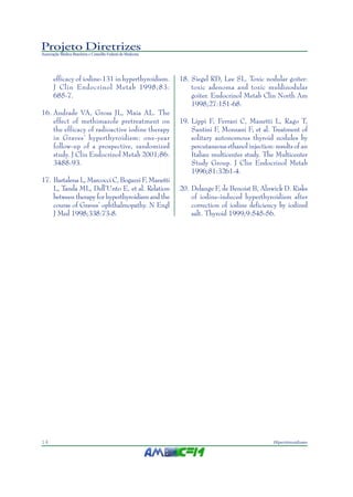 Projeto Diretrizes
Associação Médica Brasileira e Conselho Federal de Medicina
14 Hipertireoidismo
efficacy of iodine-131 in hyperthyroidism.
J Clin Endocrinol Metab 1998;83:
685-7.
16. Andrade VA, Gross JL, Maia AL. The
effect of methimazole pretreatment on
the efficacy of radioactive iodine therapy
in Graves’ hyperthyroidism: one-year
follow-up of a prospective, randomized
study. J Clin Endocrinol Metab 2001;86:
3488-93.
17. Bartalena L, Marcocci C, Bogazzi F, Manetti
L, Tanda ML, Dell’Unto E, et al. Relation
between therapy for hyperthyroidism and the
course of Graves’ ophthalmopathy. N Engl
J Med 1998;338:73-8.
18. Siegel RD, Lee SL. Toxic nodular goiter:
toxic adenoma and toxic muldinodular
goiter. Endocrinol Metab Clin North Am
1998;27:151-68.
19. Lippi F, Ferrari C, Manetti L, Rago T,
Santini F, Monzani F, et al. Treatment of
solitary autonomous thyroid nodules by
percutaneous ethanol injection: results of an
Italian multicenter study. The Multicenter
Study Group. J Clin Endocrinol Metab
1996;81:3261-4.
20. Delange F, de Benoist B, Alnwick D. Risks
of iodine-induced hyperthyroidism after
correction of iodine deficiency by iodized
salt. Thyroid 1999;9:545-56.
 