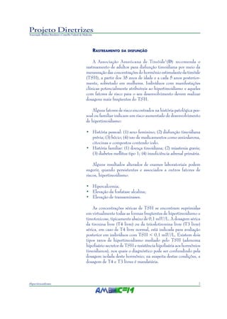 3Hipertireoidismo
Projeto Diretrizes
Associação Médica Brasileira e Conselho Federal de Medicina
RASTREAMENTO DA DISFUNÇÃO
A Associação Americana de Tireóide1
(D) recomenda o
rastreamento de adultos para disfunção tireoidiana por meio da
mensuração das concentrações do hormônio estimulante da tireóide
(TSH), a partir dos 35 anos de idade e a cada 5 anos posterior-
mente, sobretudo em mulheres. Indivíduos com manifestações
clínicas potencialmente atribuíveis ao hipertireoidismo e aqueles
com fatores de risco para o seu desenvolvimento devem realizar
dosagens mais freqüentes do TSH.
Alguns fatores de risco encontrados na história patológica pes-
soal ou familiar indicam um risco aumentado de desenvolvimento
de hipertireoidismo:
• História pessoal: (1) sexo feminino; (2) disfunção tireoidiana
prévia; (3) bócio; (4) uso de medicamentos como amiodarona,
citocinas e compostos contendo iodo.
• História familiar: (1) doença tireoidiana; (2) miastenia gravis;
(3) diabetes mellitus tipo 1; (4) insuficiência adrenal primária.
Alguns resultados alterados de exames laboratoriais podem
sugerir, quando persistentes e associados a outros fatores de
riscos, hipertireoidismo:
• Hipercalcemia;
• Elevação da fosfatase alcalina;
• Elevação de transaminases.
As concentrações séricas de TSH se encontram suprimidas
em virtualmente todas as formas freqüentes de hipertireoidismo e
tireotoxicose, tipicamente abaixo de 0,1 mIU/L. A dosagem sérica
da tiroxina livre (T4 livre) ou da triiodotironina livre (T3 livre)
sérica, em caso de T4 livre normal, está indicada para avaliação
posterior em indivíduos com TSH < 0,1 mIU/L. Existem dois
tipos raros de hipertireoidismo mediado pelo TSH (adenoma
hipofisário secretor de TSH e resistência hipofisária aos hormônios
tireoidianos), nos quais o diagnóstico pode ser confundindo pela
dosagem isolada deste hormônio; na suspeita destas condições, a
dosagem de T4 e T3 livres é mandatária.
 