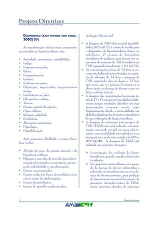 Projeto Diretrizes
Associação Médica Brasileira e Conselho Federal de Medicina
4 Hipertireoidismo
DIAGNÓSTICO (AACE THYROID TASK FORCE,
2002)2
(D)
As manifestações clínicas mais comumente
encontradas no hipertireoidismo são:
• Ansiedade, nervosismo, irritabilidade;
• Fadiga;
• Fraqueza muscular;
• Bócio;
• Emagrecimento;
• Insônia;
• Sudorese excessiva;
• Palpitação, taquicardia, taquiarritmias
atriais;
• Intolerância ao calor;
• Pele quente e sedosa;
• Tremor;
• Pressão arterial divergente;
• Hiper-reflexia;
• Retração palpebral;
• Exoftalmia;
• Alterações menstruais;
• Hiperfagia;
• Hiperdefecação.
Após anamnese detalhada, o exame físico
deve incluir:
• Aferição do peso, da pressão arterial, e da
freqüência cardíaca;
• Palpação e ausculta da tireóide (para deter-
minação do tamanho, consistência, presen-
ça de nodularidade e vascularização);
• Exame neuromuscular;
• Exame ocular (na busca de exoftalmia e/ou
outros sinais de oftalmopatia);
• Exame dermatológico;
• Exame do aparelho cardiovascular;
Avaliação laboratorial:
• A dosagem do TSH ultra-sensível (sensibili-
dade 0,02 mIU/L) é o teste de escolha para
o diagnóstico de hipertireoidismo franco ou
subclínico. O excesso de hormônios
tireoidianos de qualquer causa (exceto nos ca-
sos raros de aumento do TSH) resultará em
TSH suprimido (usualmente < 0,1 mIU/L);
• As concentrações séricas de T4 livre se en-
contrarão habitualmente elevadas; na ausên-
cia de elevação do T4 livre e presença de
TSH suprimido, deve-se dosar o T3 livre
(por vezes, este é o primeiro hormônio a se
elevar tanto na doença de Graves como no
bócio nodular tóxico);
• A dosagem das concentrações hormonais to-
tais de T3 e T4 não são recomendadas isolada-
mente porque resultados alterados nas suas
mensurações ocorrem muito mais
freqüentemente devido a anormalidades nas
globulinasligadorasdoshormôniostireoidianos
do que a alterações da função tireoidana;
• A dosagem do anticorpo anti-receptor do
TSH (TRAb) não está indicada rotineira-
mente, mas pode ser útil em casos selecio-
nados; sua sensibilidade em indivíduos com
doença ativa e ainda não tratada é de 80% a
90%3
(A)1
(D). A dosagem de TRAb está
indicada nas seguintes situações:
Investigação da etiologia do hiper-
tireoidismo, quando o quadro clínico não
é evidente;
Em gestantes eutireoidianas com passa-
do de doença de Graves submetidas a
radioiodo ou tireoidectomia ou com do-
ença de Graves presente, para predição
de tireotoxicose neonatal decorrente de
passagem transplacentária de TRAb;
níveis maternos elevados do anticorpo
>
 