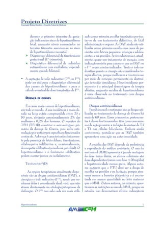 5Hipertireoidismo
Projeto Diretrizes
Associação Médica Brasileira e Conselho Federal de Medicina
durante o primeiro trimestre da gesta-
ção indicam um risco de hipertireoidismo
fetal, enquanto níveis aumentados no
terceiro trimestre associam-se ao risco
de hipertireoidismo neonatal;
Diagnóstico diferencial da tireotoxicose
gestacional (1° trimestre);
Diagnóstico diferencial de indivíduo
eutireoidiano com exoftalmia, especial-
mente quando bilateral.
• A captação de iodo radioativo (I123
ou I131
)
pode ser útil para o diagnóstico diferencial
das causas de hipertireoidismo e para o
cálculo eventual da dose terapêutica de I131
.
DOENÇA DE GRAVES
É a causa mais comum de hipertireoidismo,
em todo o mundo. A sua incidência é mais ele-
vada na faixa etária compreendida entre 20 e
50 anos, afetando aproximadamente 2% das
mulheres e 0,2% dos homens. O receptor do
TSH (TSHR) constitui o auto-antígeno pri-
mário da doença de Graves, pois sofre esti-
mulação por anticorpos específicos direcionados
contra ele. A doença é caracterizada clinicamen-
te pela presença de bócio difuso, tireotoxicose,
oftalmopatia infiltrativa e, ocasionalmente,
dermopatia infiltrativa (mixedema pré-tibial). O
hipertireoidismo e o fenômeno infiltrativo
podem ocorrer juntos ou isoladamente.
TRATAMENTO4
(D)
As opções terapêuticas atualmente dispo-
níveis são as drogas antitireoidianas (DAT), a
cirurgia e o iodo radioativo (I131
), sendo que ne-
nhuma delas é considerada ideal, visto que não
atuam diretamente na etiologia/patogênese da
disfunção. O I131
tem sido cada vez mais utili-
zado como primeira escolha terapêutica por tra-
tar-se de um tratamento definitivo, de fácil
administração e seguro. As DAT ainda são uti-
lizadas como primeira escolha nos casos de pa-
cientes com bócios pequenos, crianças e adoles-
centes, e na gravidez. A tireoidectomia é, atual-
mente, quase um tratamento de exceção, com
indicação restrita para casos em que as DAT ou
o I131
sejam contra-indicados. Tanto o iodo ra-
dioativo quanto a cirurgia são considerados te-
rapia ablativa, porque melhoram a tireotoxicose
por meio de remoção permanente ou destrui-
ção de tecido tireoidiano. Hipotireoidismo per-
manente é a principal desvantagem da terapia
ablativa, enquanto recidiva do hipertireoidismo
é mais observada no tratamento com drogas
antitireoidianas.
Drogas antitireoidianas
Propiltiouracil e metimazol são as drogas uti-
lizadas no tratamento da doença de Graves há
mais de 60 anos. Esses compostos, pertencen-
tes à classe das tionamidas, têm como mecanis-
mo de ação primário a inibição da síntese de T3
e T4 nas células foliculares. Embora ainda
controverso, postula-se que as DAT também
apresentem uma ação na auto-imunidade.
A escolha das DAT depende da preferência
e experiência do médico assistente. O uso do
metimazol (MMI) apresenta a grande vantagem
da dose única diária, os efeitos colaterais são
dose-dependentes (raros com dose <20mg/dia)
e hepatotoxicidade menos grave. Alguns auto-
res sugerem que o PTU deve ser a droga de
escolha na gravidez e na lactação, porque atra-
vessa menos a barreira placentária e é encon-
trada em menor quantidade no leite materno
que o MMI. Outros autores, no entanto, ques-
tionam as restrições ao uso do MMI, porque os
estudos não demonstram efeitos indesejáveis
 