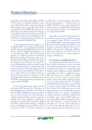 Projeto Diretrizes
Associação Médica Brasileira e Conselho Federal de Medicina
6 Hipertireoidismo
para o feto, exceto, talvez, pela aplasia cutis5
(C).
O PTU deve ser a droga de escolha no trata-
mento do hipertireoidismo grave ou tempesta-
de tireoidiana, visto que em altas doses inibe a
conversão de T4 para T36
(D). Pacientes que uti-
lizam doses mais elevadas apresentam resposta
mais rápida ao tratamento e praticamente todos
os pacientes evoluem para eutireoidismo den-
tro de 6 a 12 semanas após início do tratamen-
to com metimazol (30mg/dia)7
(A).
A mais importante decisão terapêutica, na
escolha das DAT como tratamento de primeira
escolha, deve ser a probabilidade de remissão da
doença. Estudos realizados em diferentes cen-
tros mostram que 40% a 50% dos pacientes
tratados com DAT apresentaram remissão da
doença (eutireoidismo bioquímico após 1 ano
de suspensão da medicação). Dados sobre chance
de remissão em pacientes do sexo masculino,
jovens, tabagistas ou com bócios volumosos são
controversos, entretanto, a maioria dos estudos
mostra que bócios volumosos, longo tempo de
doença e níveis muito elevados de T3 se associ-
am a maior chance de recidiva da doença.
Outros fatores controversos referem-se à taxa
de remissão relacionada aos níveis basais baixos
de TRAb ou diminuição desses anticorpos após
suspensão das DAT4
(D).
Do ponto de vista prático, parece razoável
administrar DAT durante 12 a 18 meses, na
dose apropriada para controlar a tireotoxicose
clínica e laboratorialmente, uma vez que a tera-
pia com doses elevadas não está associada a
maiores taxas de remissão enquanto aumenta a
incidência de efeitos colaterais, a grande des-
vantagem do uso das DAT. A incidência global
dos efeitos colaterais dessas drogas, compilada
de casos publicados por pesquisadores, foi de
3,3% para o PTU e 7,1% para o metimazol,
verificando-se o desenvolvimento de agranu-
locitose (granulócitos < 250/microlitro) em
0,44% e 0,12% dos casos, respectivamente. No
entanto, deve ser considerado que alguns desses
são potencialmente fatais, como a hepatite tó-
xica e agranulocitose8
(C).
Apesar das controvérsias na literatura, é ra-
zoável supor que pacientes com bócios volumo-
sos, aumento da razão T3/T4 e níveis de T3
acima de 500 ng/dL, apresentem menor chance
de remissão da doença após uso de DAT, e, nes-
ses casos, o tratamento definitivo deve ser con-
siderado como primeira escolha. Os candidatos
ideais para tratamento com DAT seriam pa-
cientes com doença leve e bócios pequenos,
crianças e adolescentes.
Uso terapêutico de βββββ-bloqueadores
Os antagonistas β–adrenérgicos não ini-
bem a função tireoidiana, mas são úteis para
a supressão temporária de vários sinais e sin-
tomas da tireotoxicose, como taquicardia, pal-
pitação, tremor, diaforese, retração palpebral
e ansiedade. Seu efeito é rapidamente perce-
bido pelo paciente e é mediado em grande
parte por meio do sistema nervoso adre-
nérgico, apesar de também poderem prejudi-
car a conversão periférica de T4 a T3. A dose
oral habitual de propranolol ou atenolol efi-
caz, nestes casos, varia de 20 a 80mg a cada
6 a 12 horas e 50 a 100 mg uma vez ao dia,
respectivamente, mas a dosagem deve ser ajus-
tada de acordo com a resposta. A freqüência
cardíaca constitui um indicador confiável, mas
em alguns casos é muito difícil eliminar a
taquicardia. Bloqueadores de canal de cálcio,
tais como diltiazem e verapamil, podem ser
utilizados nos casos de contra-indicação ao
uso de antagonistas β–adrenérgicos, como
asma, doença pulmonar obstrutiva crônica,
 