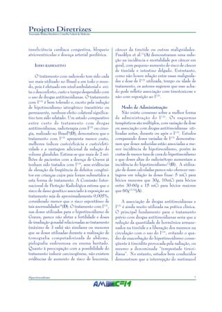 7Hipertireoidismo
Projeto Diretrizes
Associação Médica Brasileira e Conselho Federal de Medicina
insuficiência cardíaca congestiva, bloqueio
atrioventricular e doença arterial periférica.
IODO RADIOATIVO
O tratamento com radioiodo tem sido cada
vez mais utilizado no Brasil e em todo o mun-
do, pois é efetuado em nível ambulatorial e evi-
ta o desconforto, custo e tempo despendido com
o uso de drogas antitireoidianas. O tratamento
com I131
é bem tolerado e, exceto pela indução
de hipotireoidismo iatrogênico transitório ou
permanente, nenhum efeito colateral significa-
tivo tem sido relatado. Um estudo comparativo
entre custo de tratamento com drogas
antitireoidianas, radioterapia com I131
ou cirur-
gia, realizado no Brasil9
(D), demonstrou que o
tratamento com I131
apresenta menor custo,
melhores índices custo/eficácia e custo/efeti-
vidade e a vantagem adicional da redução do
volume glandular. Estima-se que mais de 2 mi-
lhões de pacientes com a doença de Graves já
tenham sido tratados com I131
, sem evidências
de elevação da freqüência de defeitos congêni-
tos em crianças cujos pais foram submetidos a
esta forma de tratamento. A Comissão Inter-
nacional de Proteção Radiológica estima que o
risco de dano genético associado à exposição ao
tratamento seja de aproximadamente 0,005%,
considerado menor que o risco espontâneo de
tais anormalidades10
(D). O tratamento com I131
,
nas doses utilizadas para o hipertireoidismo de
Graves, parece não afetar a fertilidade e doses
de irradiação gonadal relacionadas ao tratamento
(máximo de 3 rads) são similares ou menores
que as doses utilizadas durante a realização de
tomografia computadorizada de abdome,
pielografia endovenosa ou enema baritado.
Quanto à preocupação com a possibilidade do
tratamento induzir carcinogênese, não existem
evidências de aumento de risco de leucemia,
câncer da tireóide ou outras malignidades.
Franklyn et al.11
(A) demonstraram uma redu-
ção na incidência e mortalidade por câncer em
geral, com pequeno aumento de risco de câncer
de tireóide e intestino delgado. Entretanto,
como não houve relação entre essas malignida-
des e dose de I131
utilizada, tempo ou idade de
tratamento, os autores sugerem que esse acha-
do pode refletir associação com tireotoxicose e
não com exposição ao I131
.
Modo de Administração
Não existe consenso sobre a melhor forma
de administração do I131
. Os esquemas
terapêuticos são múltiplos, com variação da dose
ou associação com drogas antitireoidianas uti-
lizadas antes, durante ou após o I131
. Estudos
comparando doses variadas de I131
demonstra-
ram que doses reduzidas estão associadas a me-
nor incidência de hipotireoidismo, porém às
custas de menor taxa de cura do hipertireoidismo
e que doses altas do radioisótopo aumentam a
incidência do hipotireoidismo12
(B). A utiliza-
ção de doses calculadas parece não oferecer van-
tagens em relação às doses fixas: 5 mCi para
bócios menores que 30g, 10mCi para bócios
entre 30-60g e 15 mCi para bócios maiores
que 60g13,14
(A).
A associação de drogas antitireoidianas e
I131
é ainda muito utilizada na prática clínica.
O principal fundamento para o tratamento
prévio com drogas antitireoidianas seria que a
redução da quantidade de hormônios armaze-
nados na tireóide e a liberação dos mesmos na
circulação com o uso do I131
, evitando o qua-
dro de exacerbação do hipertireoidismo conse-
qüente à tireoidite provocada pela radiação, ou
mesmo a denominada “tempestade tireoi-
diana”. No entanto, estudos bem conduzidos
demonstram que a interrupção do metimazol
 